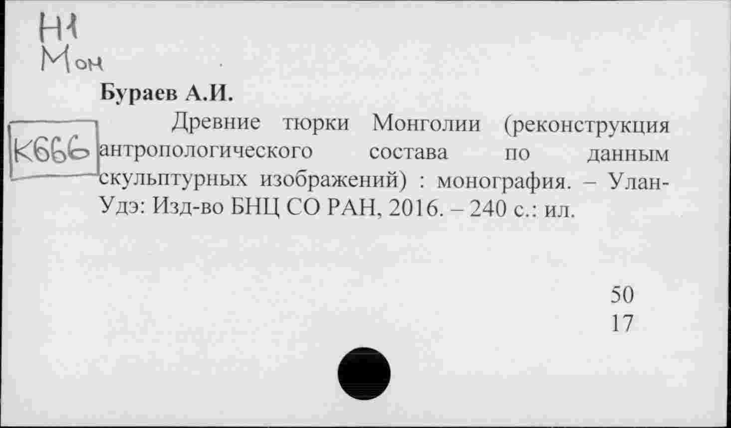 ﻿Ц4
МоН
Бураев А.И.
Древние тюрки Монголии (реконструкция антропологического состава по данным -■скульптурных изображений) : монография. - Улан-
Удэ: Изд-во БНЦ СО РАН, 2016. - 240 с.: ил.
50
17